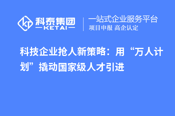 科技企业抢人新策略:用“万人计划”撬动国家级人才引进