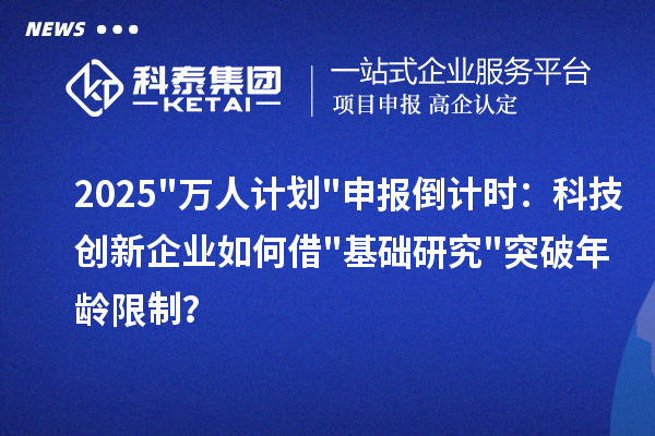 2025万人计划申报倒计时:科技创新企业如何借基础研究突破年龄限制?