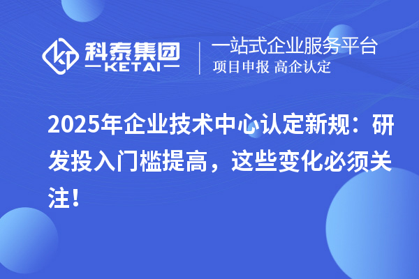 2025年企业技术中心认定新规:研发投入门槛提高,这些变化必须关注!
