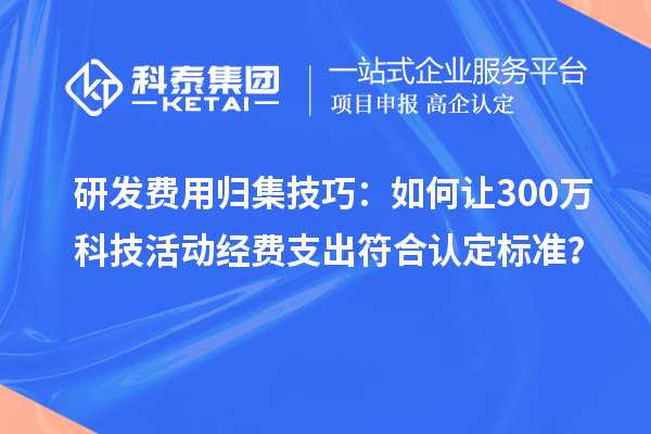 研发费用归集技巧:如何让300万科技活动经费支出符合认定标准?