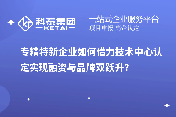 专精特新企业如何借力技术中心认定实现融资与品牌双跃升?