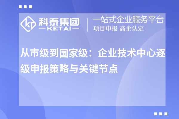 从市级到国家级:企业技术中心逐级申报策略与关键节点