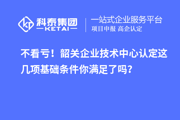 不看亏!韶关企业技术中心认定这几项基础条件你满足了吗?