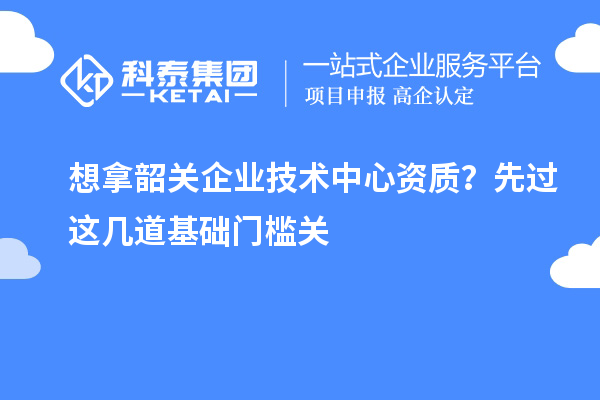 想拿韶关企业技术中心资质?先过这几道基础门槛关