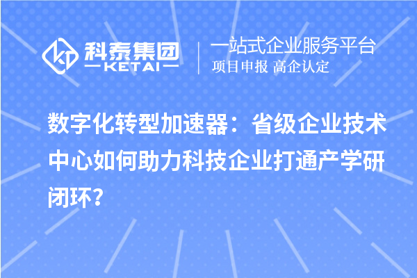 数字化转型加速器:省级企业技术中心如何助力科技企业打通产学研闭环?