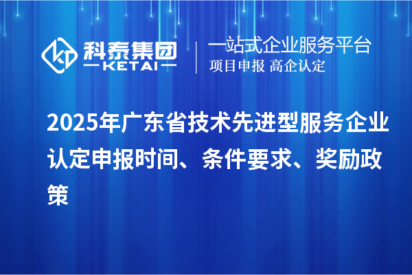 2025年广东省技术先进型服务企业认定申报时间、条件要求、奖励政策