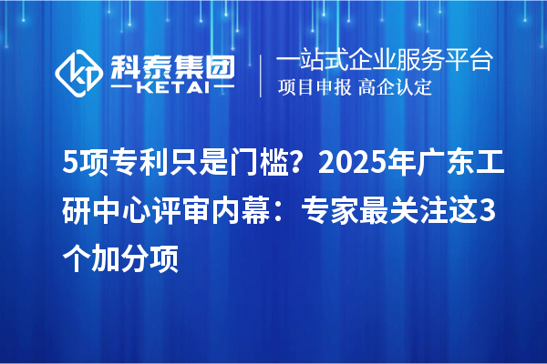 5项专利只是门槛?2025年广东工研中心评审内幕:专家最关注这3个加分项