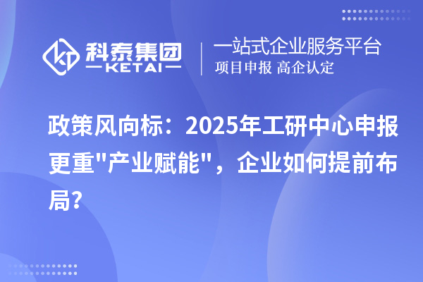政策风向标:2025年工研中心申报更重产业赋能,企业如何提前布局?