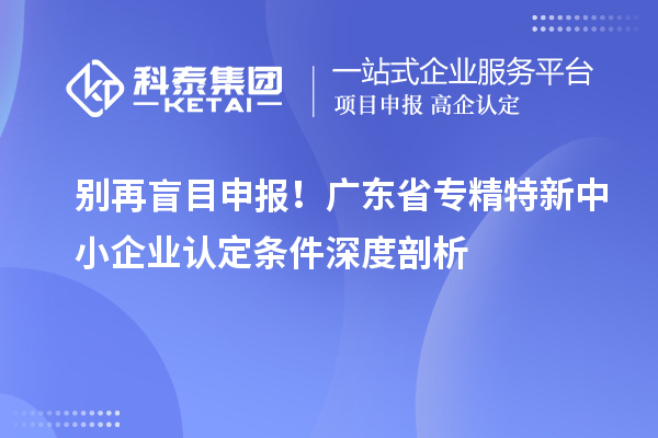 别再盲目申报!广东省专精特新中小企业认定条件深度剖析