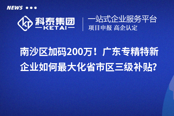 南沙区加码200万!广东专精特新企业如何最大化省市区三级补贴?