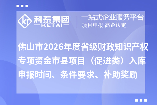 佛山市2026年度省级财政知识产权专项资金市县项目(促进类)入库申报时间、条件要求、补助奖励