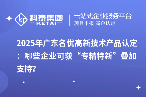 2025年广东名优高新技术产品认定:哪些企业可获“专精特新”叠加支持?