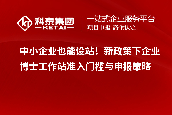 中小企业也能设站!新政策下企业博士工作站准入门槛与申报策略