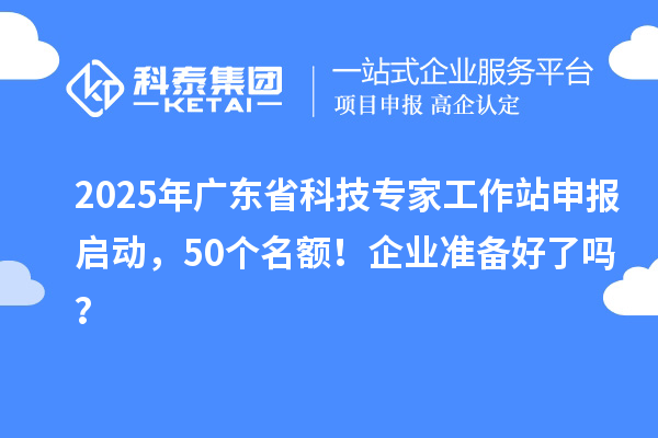 2025年广东省科技专家工作站申报启动,50个名额!企业准备好了吗?