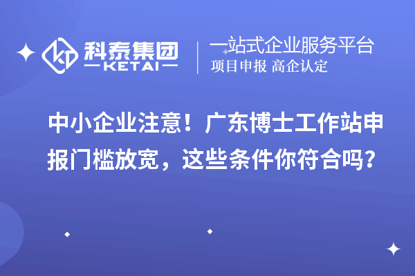 中小企业注意!广东博士工作站申报门槛放宽,这些条件你符合吗?