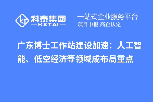 广东博士工作站建设加速:人工智能、低空经济等领域成布局重点