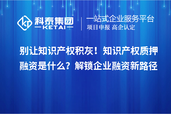 别让知识产权积灰!知识产权质押融资是什么?解锁企业融资新路径