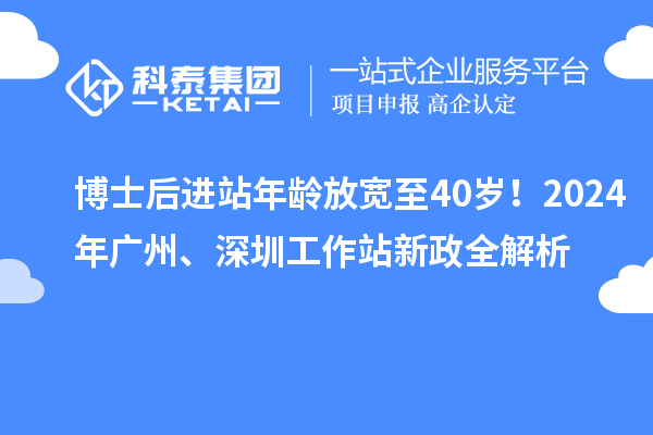 博士后进站年龄放宽至40岁!2024年广州、深圳工作站新政全解析