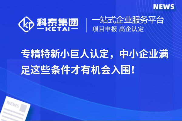 专精特新小巨人认定,中小企业满足这些条件才有机会入围!