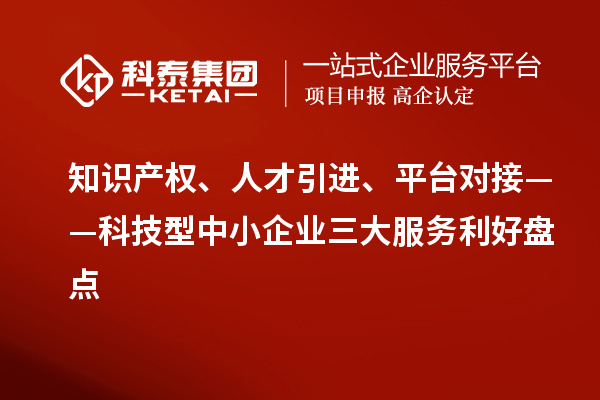 知识产权、人才引进、平台对接——科技型中小企业三大服务利好盘点
