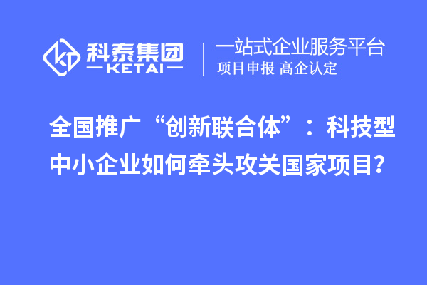 全国推广“创新联合体”:科技型中小企业如何牵头攻关国家项目?