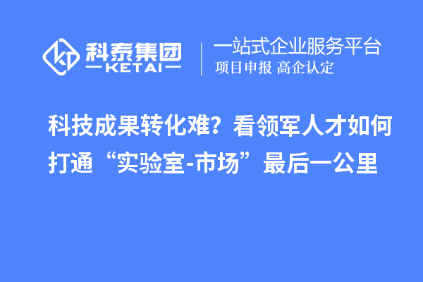 科技成果转化难?看领军人才如何打通“实验室-市场”最后一公里