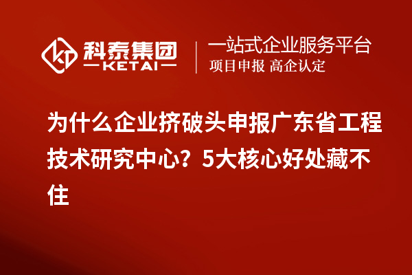 为什么企业挤破头申报广东省工程技术研究中心?5大核心好处藏不住