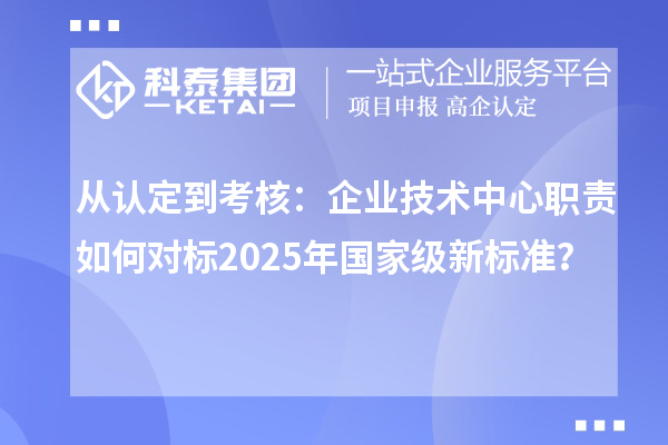 从认定到考核:企业技术中心职责如何对标2025年国家级新标准?
