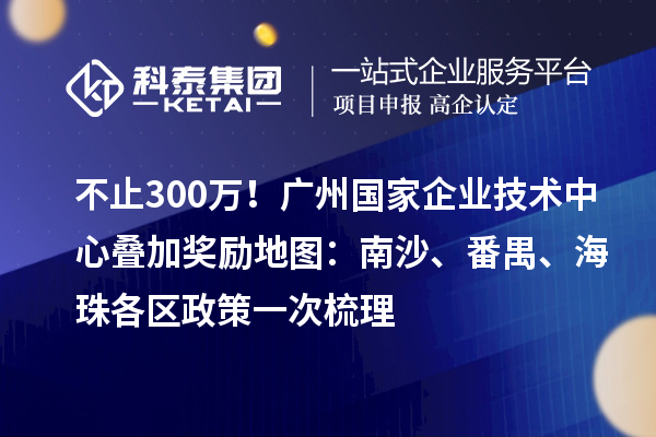不止300万!广州国家企业技术中心叠加奖励地图:南沙、番禺、海珠各区政策一次梳理
