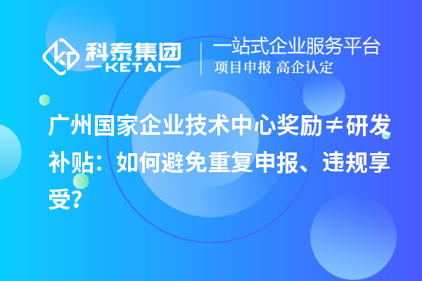 广州国家企业技术中心奖励≠研发补贴:如何避免重复申报、违规享受?