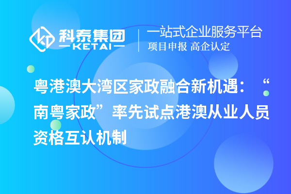 粤港澳大湾区家政融合新机遇:“南粤家政”率先试点港澳从业人员资格互认机制