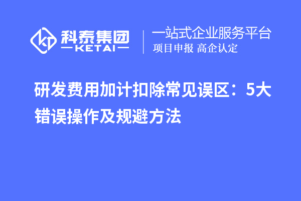 研发费用加计扣除常见误区:5大错误操作及规避方法