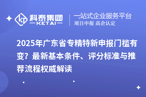 2025年广东省专精特新申报门槛有变?最新基本条件、评分标准与推荐流程权威解读