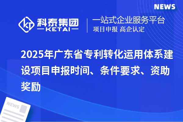 2025年广东省专利转化运用体系建设项目申报时间、条件要求、资助奖励
