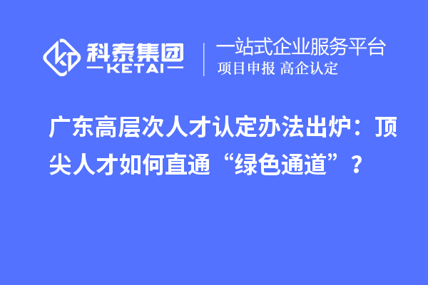 广东高层次人才认定办法出炉:顶尖人才如何直通“绿色通道”?