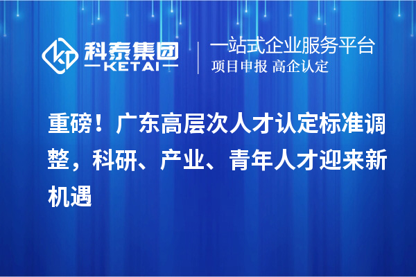 重磅!广东高层次人才认定标准调整,科研、产业、青年人才迎来新机遇