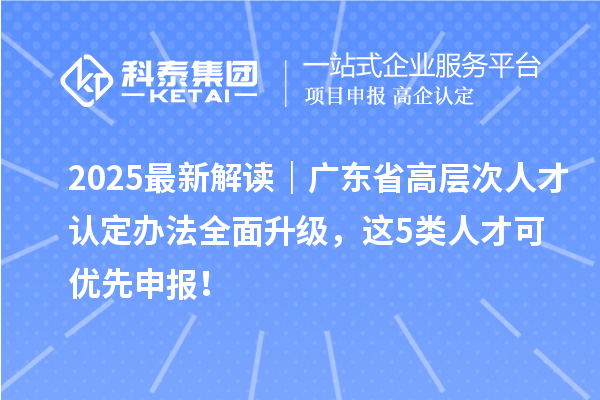 2025最新解读|广东省高层次人才认定办法全面升级,这5类人才可优先申报!