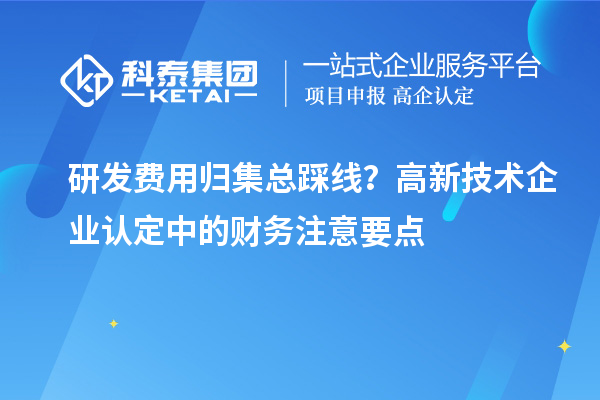 研发费用归集总踩线?高新技术企业认定中的财务注意要点