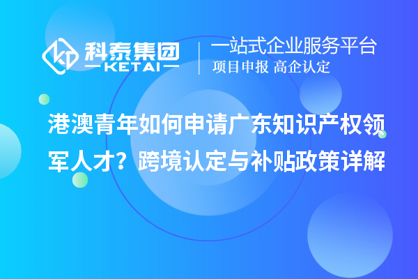 港澳青年如何申请广东知识产权领军人才?跨境认定与补贴政策详解