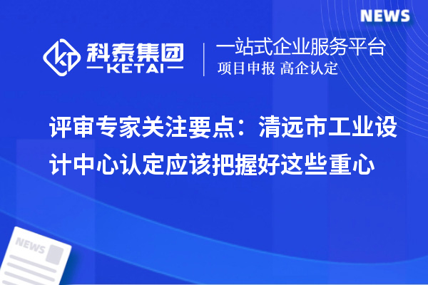 评审专家关注要点:清远市工业设计中心认定应该把握好这些重心