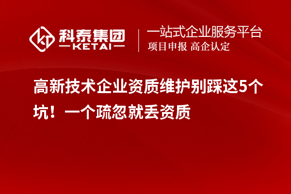 高新技术企业资质维护别踩这5个坑!一个疏忽就丢资质