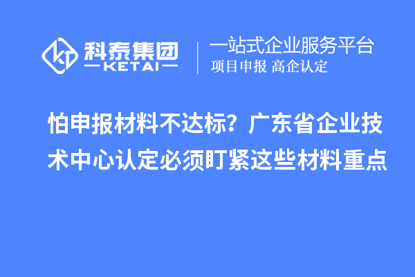 怕申报材料不达标?广东省企业技术中心认定必须盯紧这些材料重点