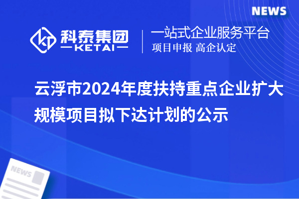 云浮市2024年度扶持重点企业扩大规模项目拟下达计划的公示