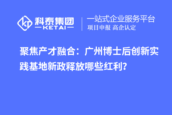 聚焦产才融合:广州博士后创新实践基地新政释放哪些红利?