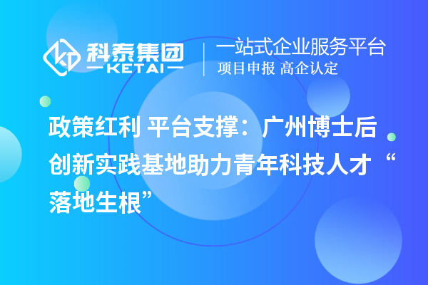 政策红利+平台支撑:广州博士后创新实践基地助力青年科技人才“落地生根”