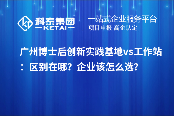 广州博士后创新实践基地 vs 工作站:区别在哪?企业该怎么选?