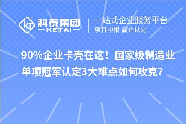 90%企业卡壳在这!国家级制造业单项冠军认定3大难点如何攻克?