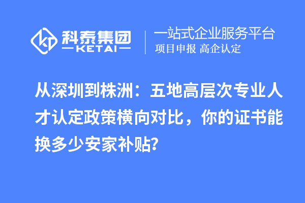 从深圳到株洲:五地高层次专业人才认定政策横向对比,你的证书能换多少安家补贴?