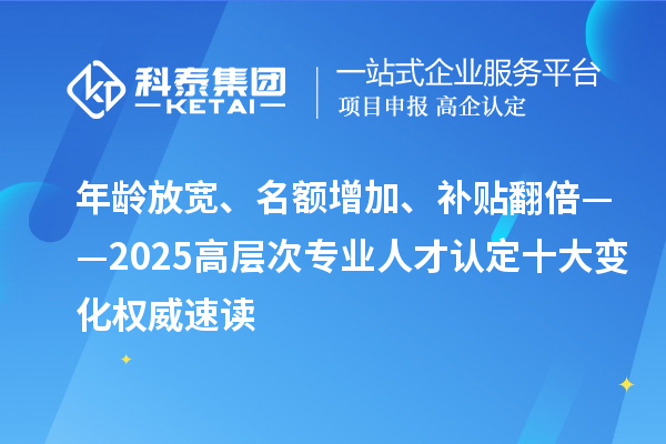 年龄放宽、名额增加、补贴翻倍——2025高层次专业人才认定十大变化权威速读