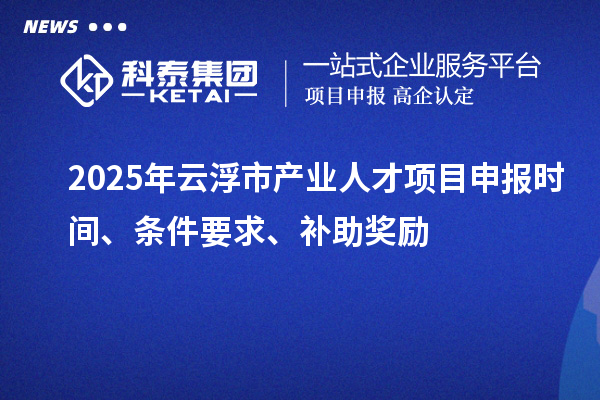 2025年云浮市产业人才项目申报时间、条件要求、补助奖励